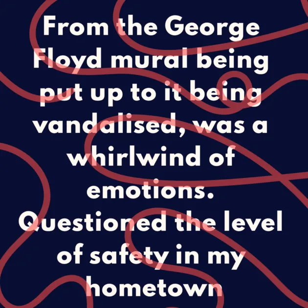 From the George Floyd mural being put up to it being vandalised, was a whirlwind of emotions. Questioned the level of safety in my hometown