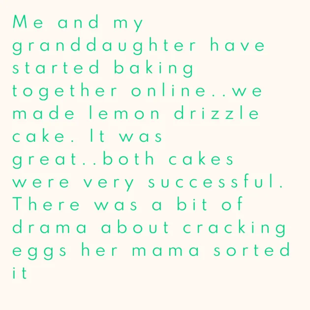 Me and my granddaughter have started baking together online..we made lemon drizzle cake. It was great..both cakes were very successful. There was a bit of drama about cracking eggs her mama sorted it