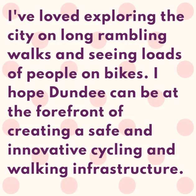 I've loved exploring the city on long rambling walks and seeing loads of people on bikes. I hope Dundee can be at the forefront of creating a safe and innovative cycling and walking infrastructure.