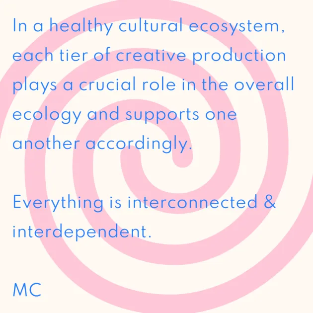 In a healthy cultural ecosystem, each tier of creative production plays a crucial role in the overall ecology and supports one another accordingly. Everything is interconnected & interdependent. MC