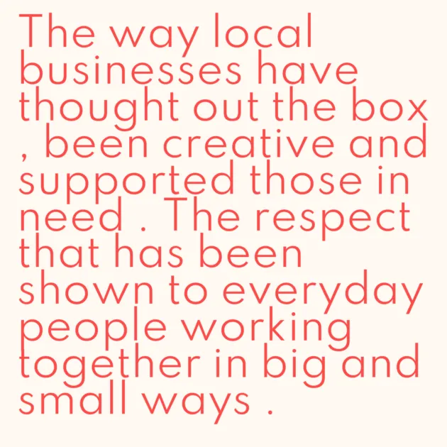 The way local businesses have thought out the box , been creative and supported those in need . The respect that has been shown to everyday people working together in big and small ways . 