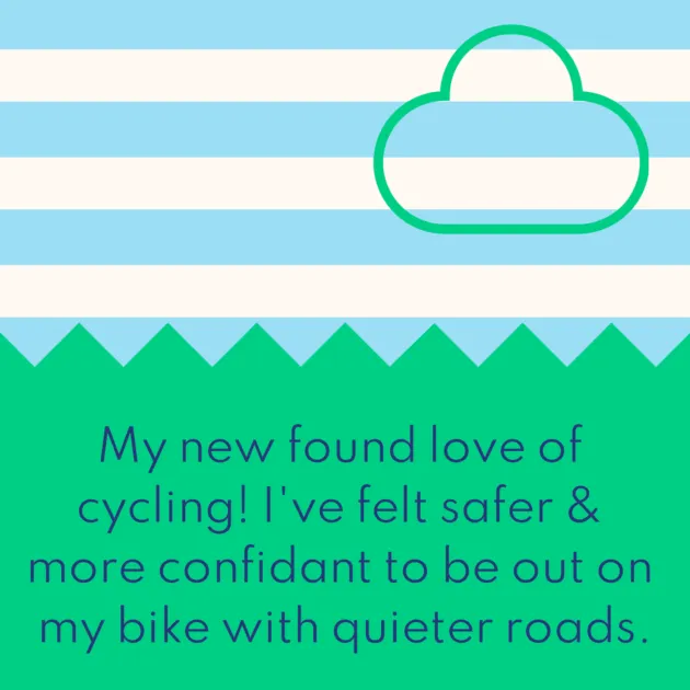 My new found love of cycling! I've felt safer & more confidant to be out on my bike with quieter roads.