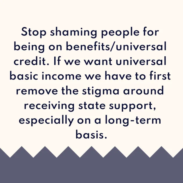 Stop shaming people for being on benefits/universal credit. If we want universal basic income we have to first remove the stigma around receiving state support, especially on a long-term basis.