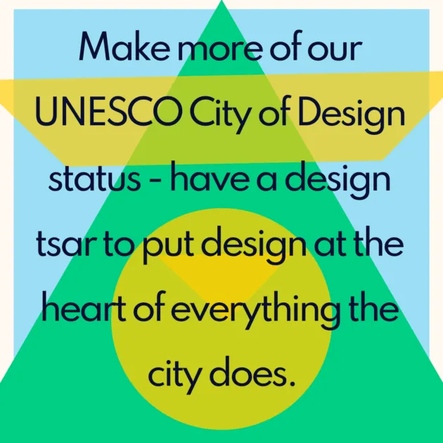 Make more of our UNESCO City of Design status - have a design tsar to put design at the heart of everything the city does.