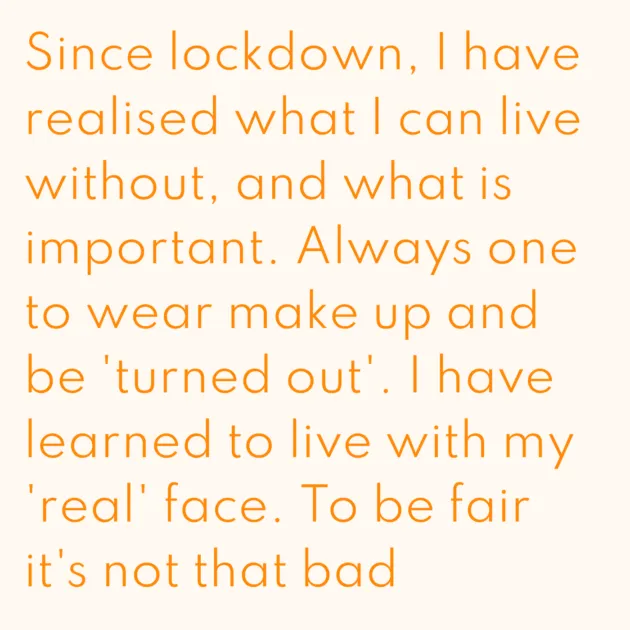 Since lockdown, I have realised what I can live without, and what is important. Always one to wear make up and be 'turned out'. I have learned to live with my 'real' face. To be fair it's not that bad