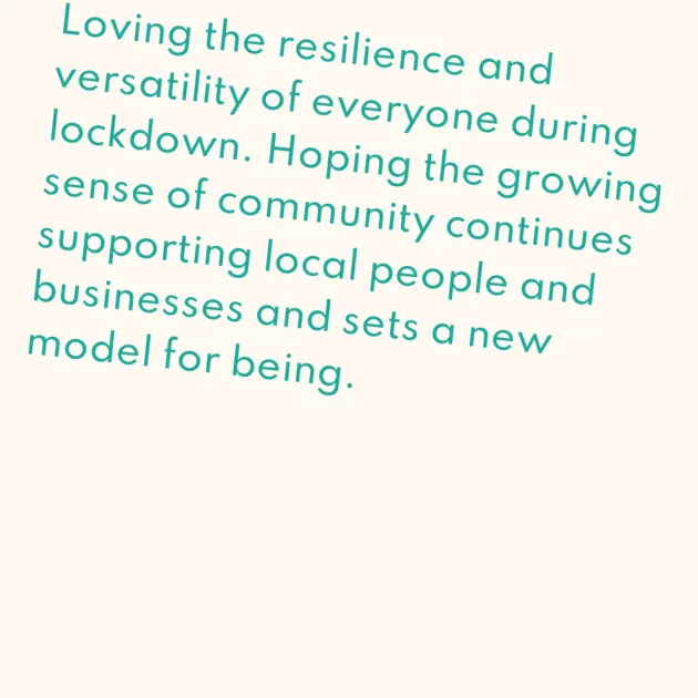 Loving the resilience and versatility of everyone during lockdown. Hoping the growing sense of community continues supporting local people and businesses and sets a new model for being.