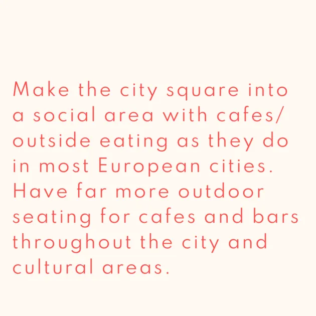 Make the city square into a social area with cafes/ outside eating as they do in most European cities. Have far more outdoor seating for cafes and bars throughout the city and cultural areas.