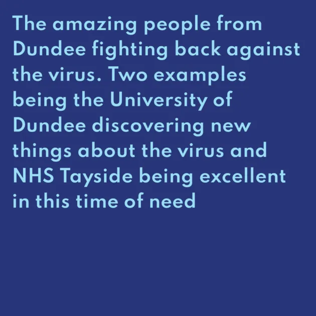 The amazing people from Dundee fighting back against the virus. Two examples being the University of Dundee discovering new things about the virus and NHS Tayside being excellent in this time of need