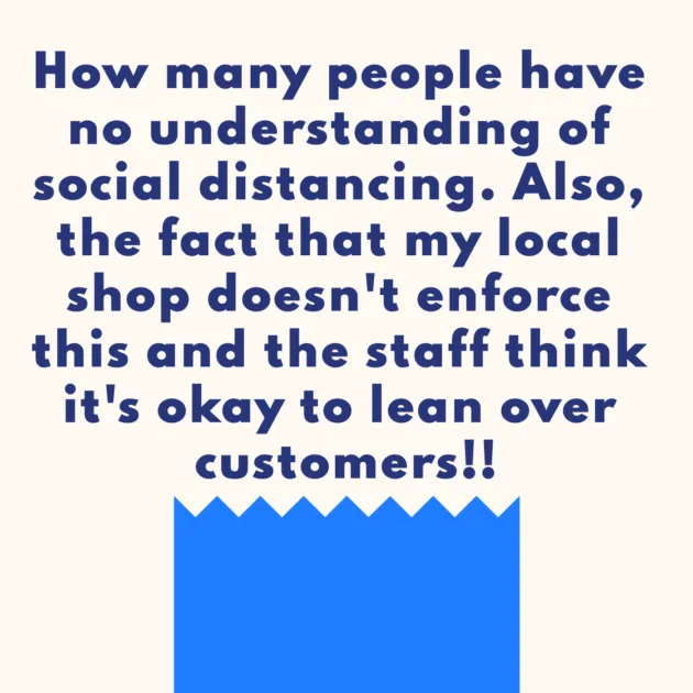 How many people have no understanding of social distancing. Also, the fact that my local shop doesn't enforce this and the staff think it's okay to lean over customers!!