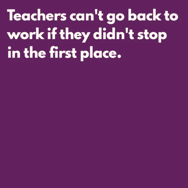 Teachers can't go back to work if they didn't stop in the first place.