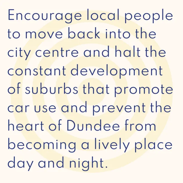 Encourage local people to move back into the city centre and halt the constant development of suburbs that promote car use and prevent the heart of Dundee from becoming a lively place day and night.