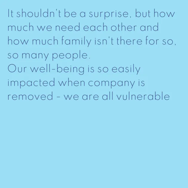 It shouldn't be a surprise, but how much we need each other and how much family isn't there for so, so many people. Our well-being is so easily impacted when company is removed - we are all vulnerable