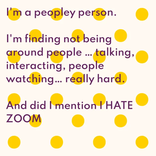 I'm a peopley person. I'm finding not being around people … talking, interacting, people watching… really hard. And did I mention I HATE ZOOM