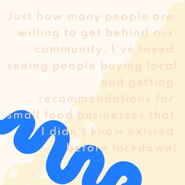 Just how many people are willing to get behind our community. I've loved seeing people buying local and getting recommendations for small food businesses that I didn't know existed before lockdown!