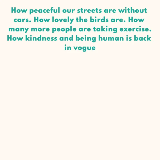 How peaceful our streets are without cars. How lovely the birds are. How many more people are taking exercise. How kindness and being human is back in vogue