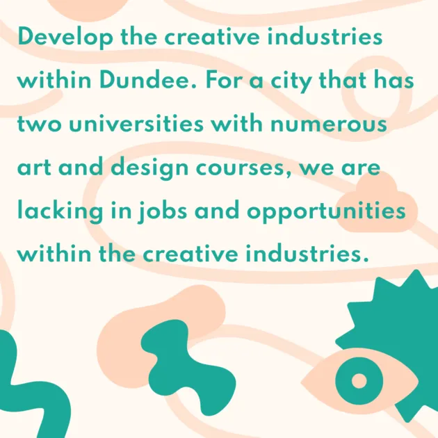 Develop the creative industries within Dundee. For a city that has two universities with numerous art and design courses, we are lacking in jobs and opportunities within the creative industries.