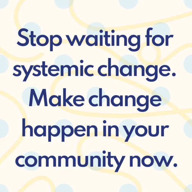 Stop waiting for systemic change. Make change happen in your community now.
