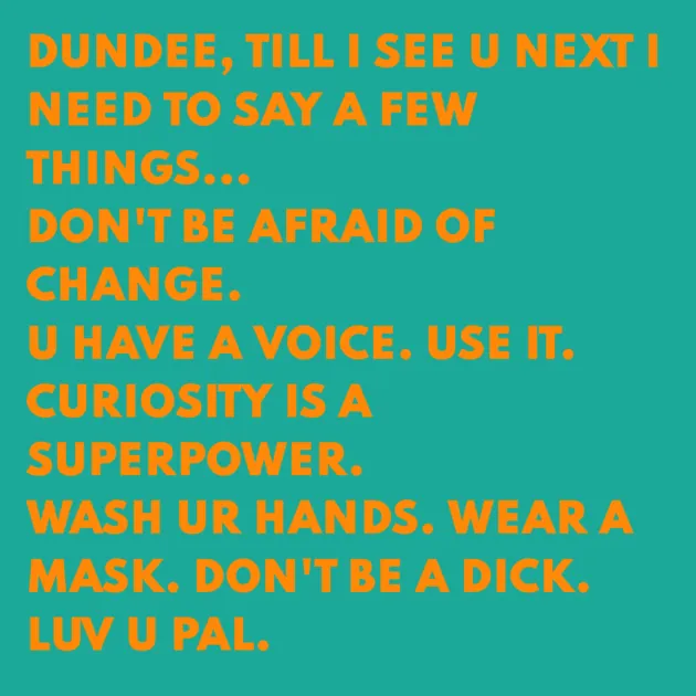 DUNDEE, TILL I SEE U NEXT I NEED TO SAY A FEW THINGS... DON'T BE AFRAID OF CHANGE. U HAVE A VOICE. USE IT. CURIOSITY IS A SUPERPOWER. WASH UR HANDS. WEAR A MASK. DON'T BE A DICK. LUV U PAL.