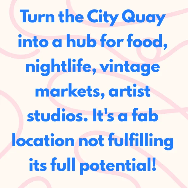 Turn the City Quay into a hub for food, nightlife, vintage markets, artist studios. It's a fab location not fulfilling its full potential!