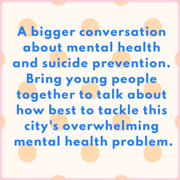 A bigger conversation about mental health and suicide prevention. Bring young people together to talk about how best to tackle this city's overwhelming mental health problem.