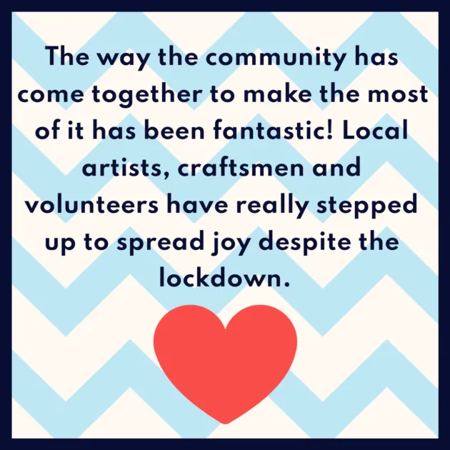 The way the community has come together to make the most of it has been fantastic! Local artists, craftsmen and volunteers have really stepped up to spread joy despite the lockdown.
