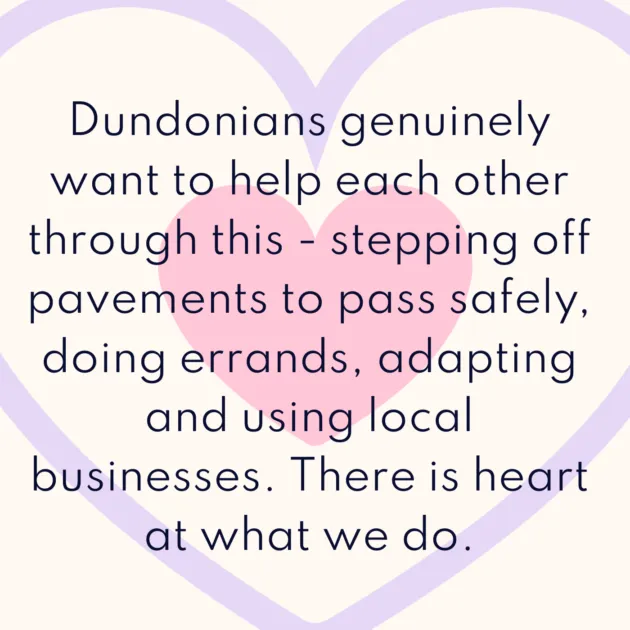 Dundonians genuinely want to help each other through this - stepping off pavements to pass safely, doing errands, adapting and using local businesses. There is heart at what we do. 