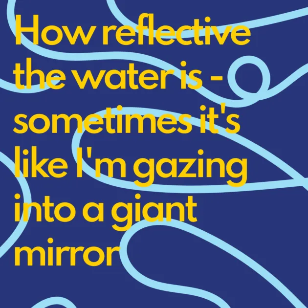How reflective the water is - sometimes it's like I'm gazing into a giant mirror