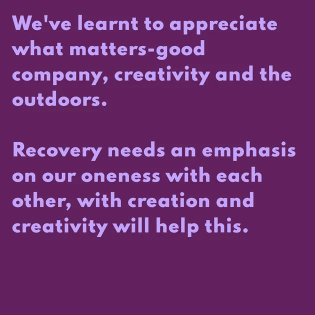 We've learnt to appreciate what matters-good company, creativity and the outdoors. Recovery needs an emphasis on our oneness with each other, with creation and creativity will help this.