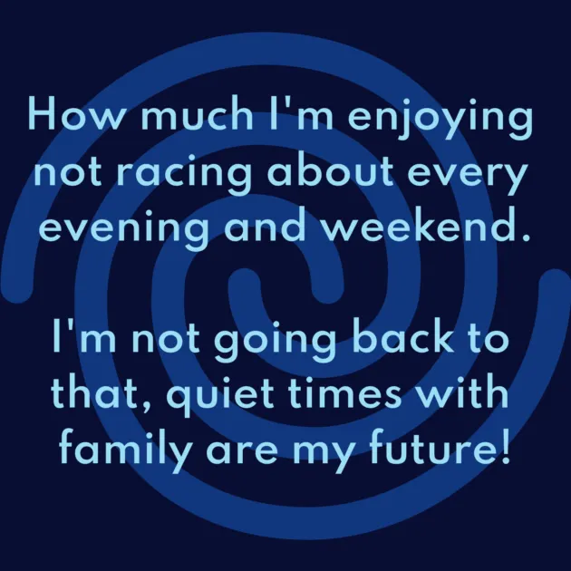 How much I'm enjoying not racing about every evening and weekend. I'm not going back to that, quiet times with family are my future!