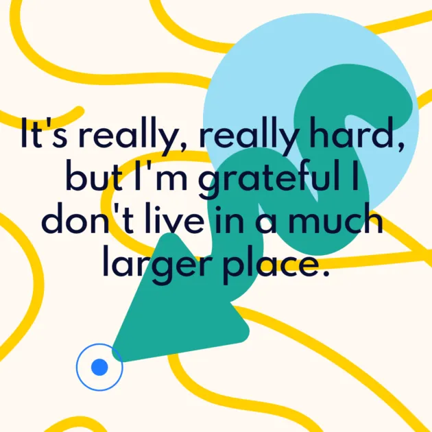 It's really, really hard, but I'm grateful I don't live in a much larger place.