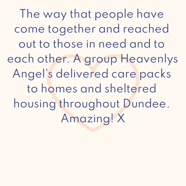 The way that people have come together and reached out to those in need and to each other. A group Heavenlys Angel's delivered care packs to homes and sheltered housing throughout Dundee. Amazing! X