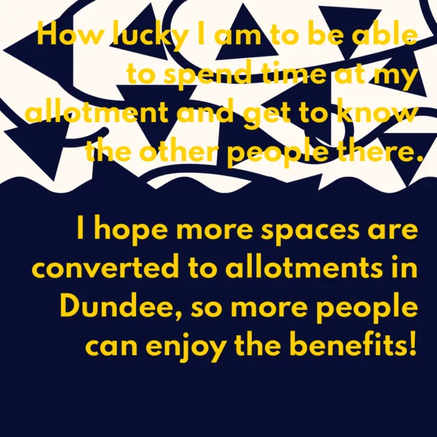 How lucky I am to be able to spend time at my allotment and get to know the other people there. I hope more spaces are converted to allotments in Dundee, so more people can enjoy the benefits! 