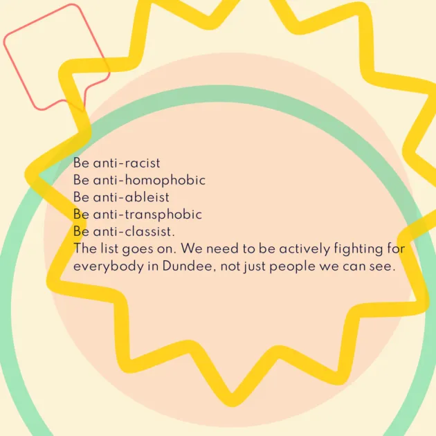 Be anti-racist Be anti-homophobic Be anti-ableist Be anti-transphobic Be anti-classist. The list goes on. We need to be actively fighting for everybody in Dundee, not just people we can see.