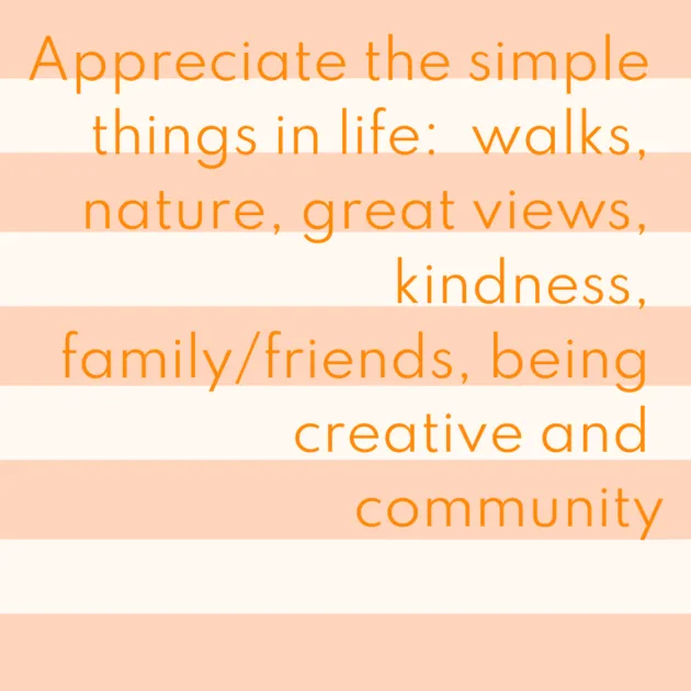 Appreciate the simple things in life: walks, nature, great views, kindness, family/friends, being creative and community