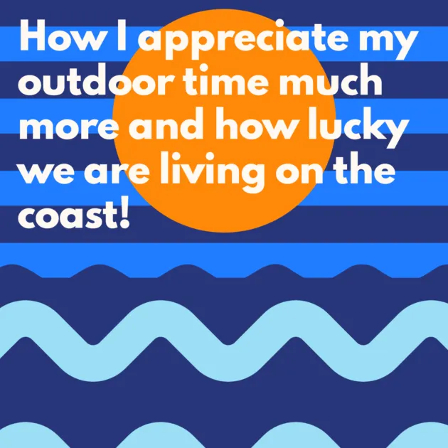 How I appreciate my outdoor time much more and how lucky we are living on the coast! 