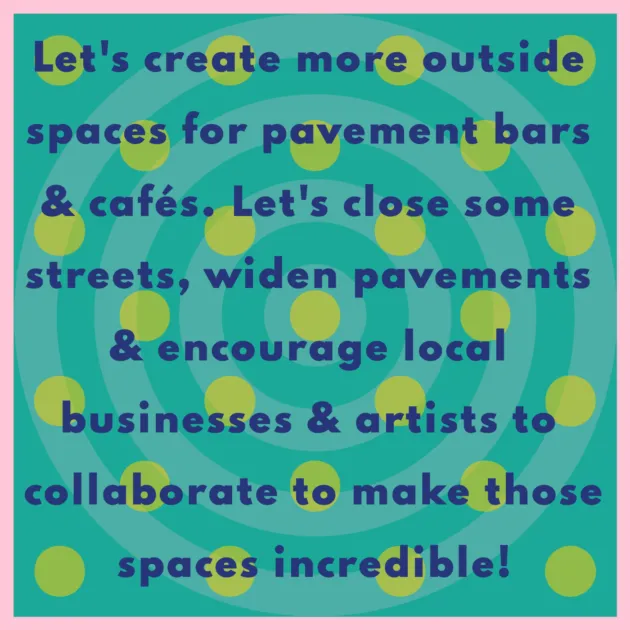 Let's create more outside spaces for pavement bars & cafés. Let's close some streets, widen pavements & encourage local businesses & artists to collaborate to make those spaces incredible!