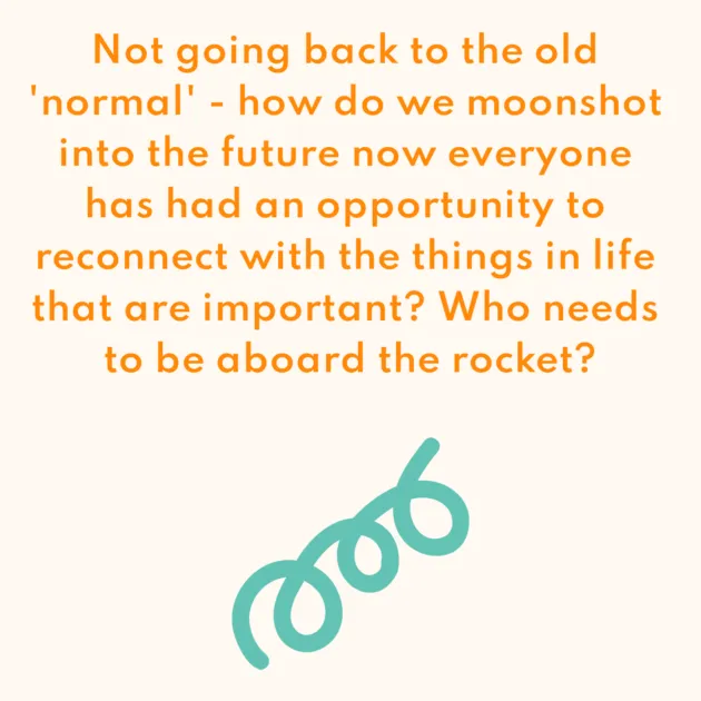 Not going back to the old 'normal' - how do we moonshot into the future now everyone has had an opportunity to reconnect with the things in life that are important? Who needs to be aboard the rocket?