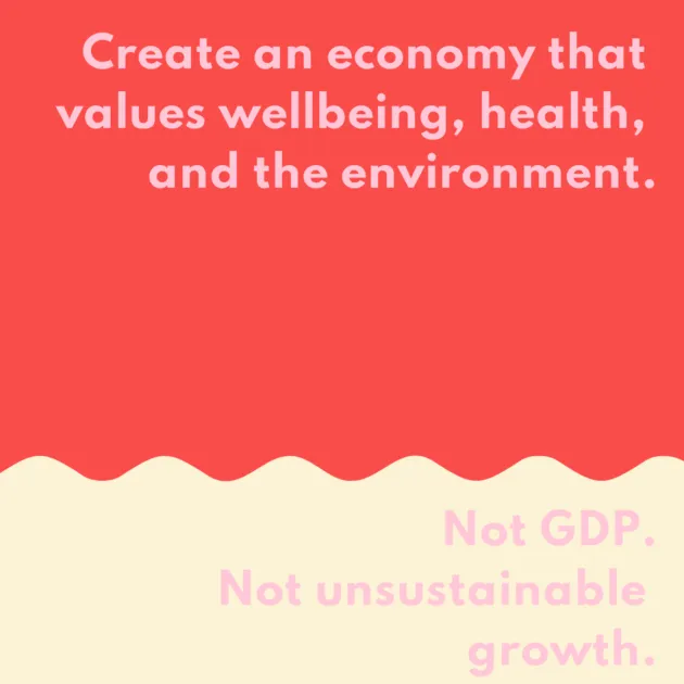 Create an economy that values wellbeing, health, and the environment. Not GDP. Not unsustainable growth. Not exuberant wealth.