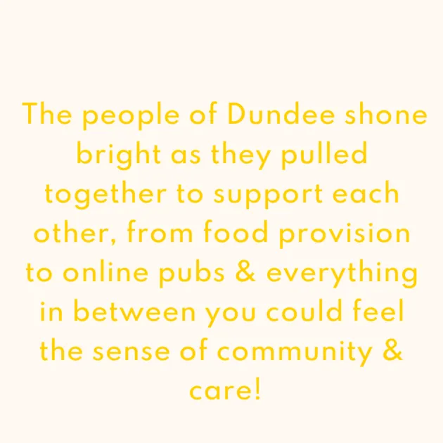 The people of Dundee shone bright as they pulled together to support each other, from food provision to online pubs & everything in between you could feel the sense of community & care!