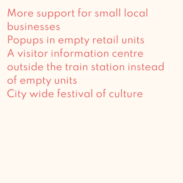 More support for small local businesses Popups in empty retail units A visitor information centre outside the train station instead of empty units City wide festival of culture