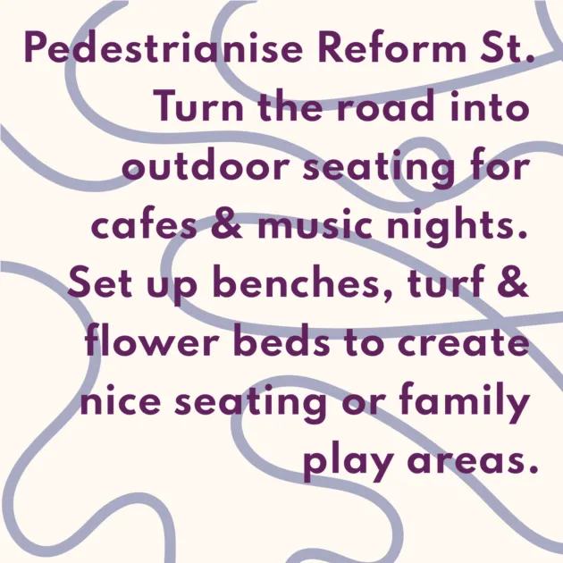 Pedestrianise Reform St. Turn the road into outdoor seating for cafes & music nights. Set up benches, turf & flower beds to create nice seating or family play areas.