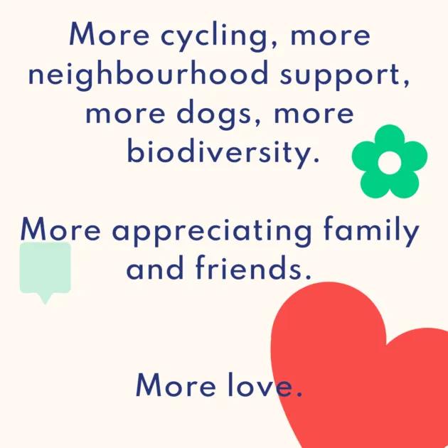 More cycling, more neighbourhood support, more dogs, more biodiversity. More appreciating family and friends. More love.