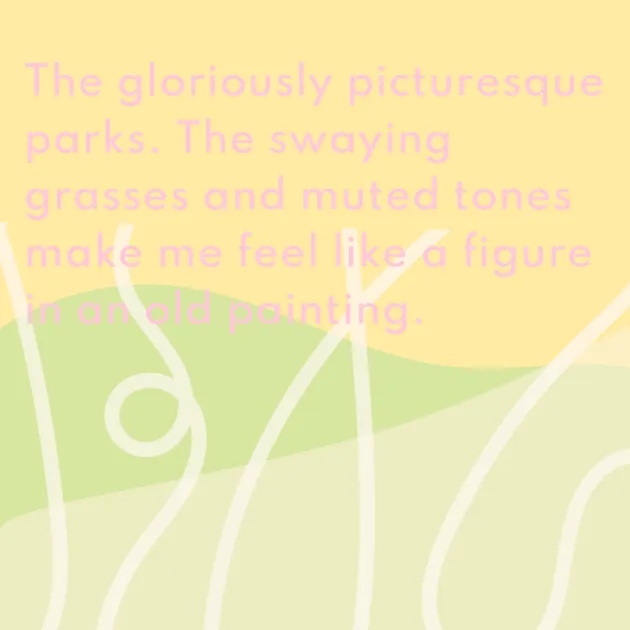The gloriously picturesque parks. The swaying grasses and muted tones make me feel like a figure in an old painting. 