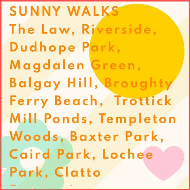 SUNNY WALKS The Law, Riverside, Dudhope Park, Magdalen Green, Balgay Hill, Broughty Ferry Beach, Trottick Mill Ponds, Templeton Woods, Baxter Park, Caird Park, Lochee Park, Clatto Reservoir.