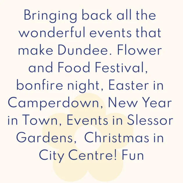 Bringing back all the wonderful events that make Dundee. Flower and Food Festival, bonfire night, Easter in Camperdown, New Year in Town, Events in Slessor Gardens, Christmas in City Centre! Fun
