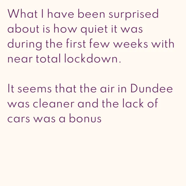 What I have been surprised about is how quiet it was during the first few weeks with near total lockdown. It seems that the air in Dundee was cleaner and the lack of cars was a bonus 