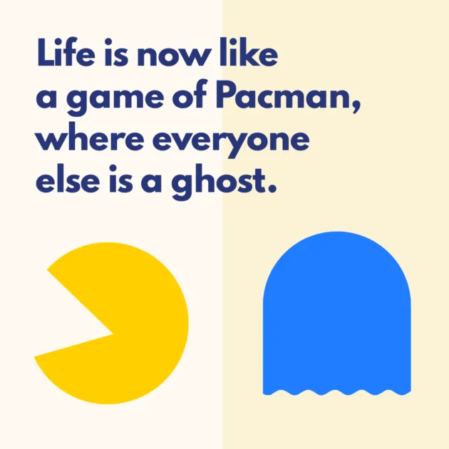 Life is now like a game of Pacman, where everyone else is a ghost.