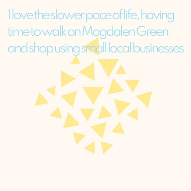 I love the slower pace of life, having time to walk on Magdalen Green and shop using small local businesses 