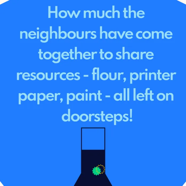 How much the neighbours have come together to share resources - flour, printer paper, paint - all left on doorsteps!