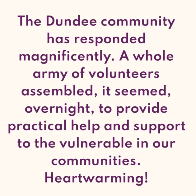 The Dundee community has responded magnificently. A whole army of volunteers assembled, it seemed, overnight, to provide practical help and support to the vulnerable in our communities. Heartwarming! 